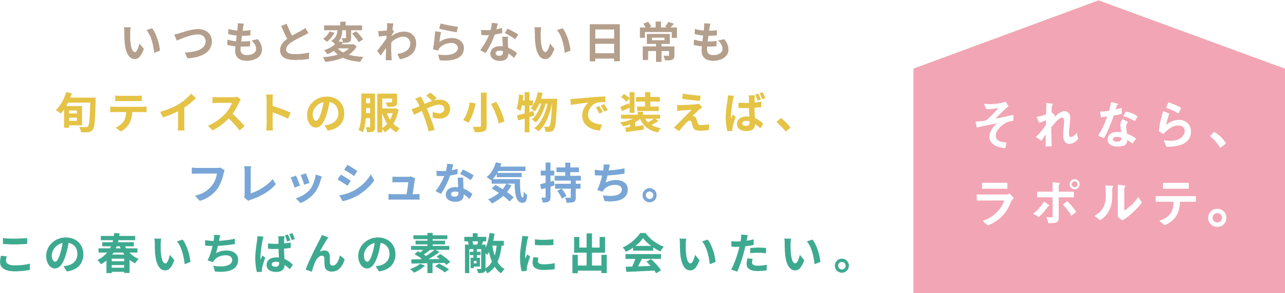 いつもと変わらない日常も、旬テイストの服や小物で装えば、フレッシュな気持ち。この春いちばんの素敵に出会いたい